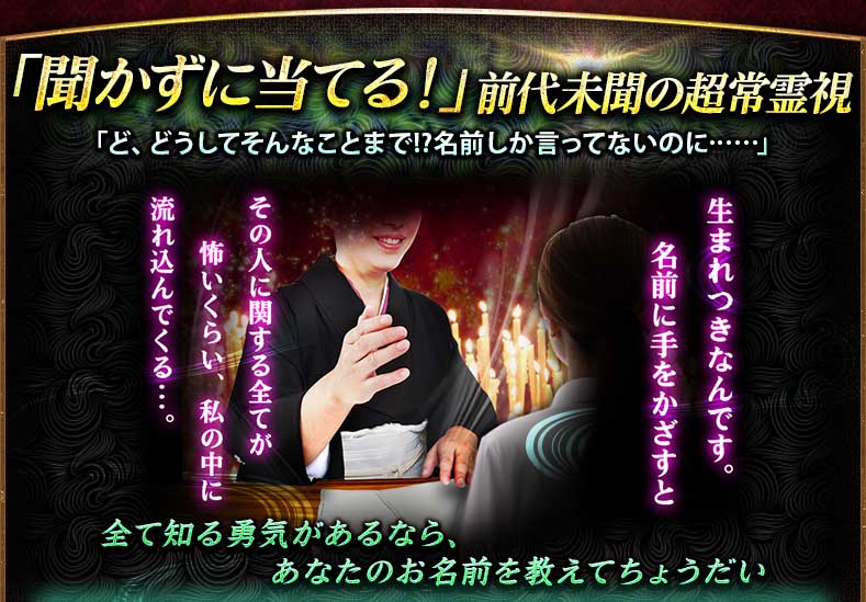 「聞かずに当てる!」前代未聞の超常霊視 「ど、どうしてそんなことまで!?名前しか言ってないのに……」生まれつきなんです。名前に手をかざすと その人に関する全てが 怖いくらい、私の中に流れ込んでくる…。全て知る勇気があるなら、あなたのお名前を教えてちょうだい 「聞かずに当てる!」前代未聞の超常霊視 「ど、どうしてそんなことまで!?名前しか言ってないのに……」生まれつきなんです。名前に手をかざすと その人に関する全てが 怖いくらい、私の中に流れ込んでくる…。全て知る勇気があるなら、あなたのお名前を教えてちょうだい