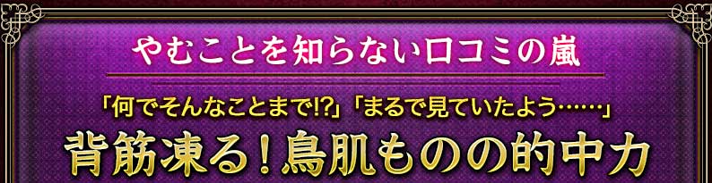 やむことを知らない口コミの嵐 「何でそんなことまで!?」「まるで見ていたよう……」 背筋凍る!鳥肌ものの的中力 やむことを知らない口コミの嵐 「何でそんなことまで!?」「まるで見ていたよう……」 背筋凍る!鳥肌ものの的中力